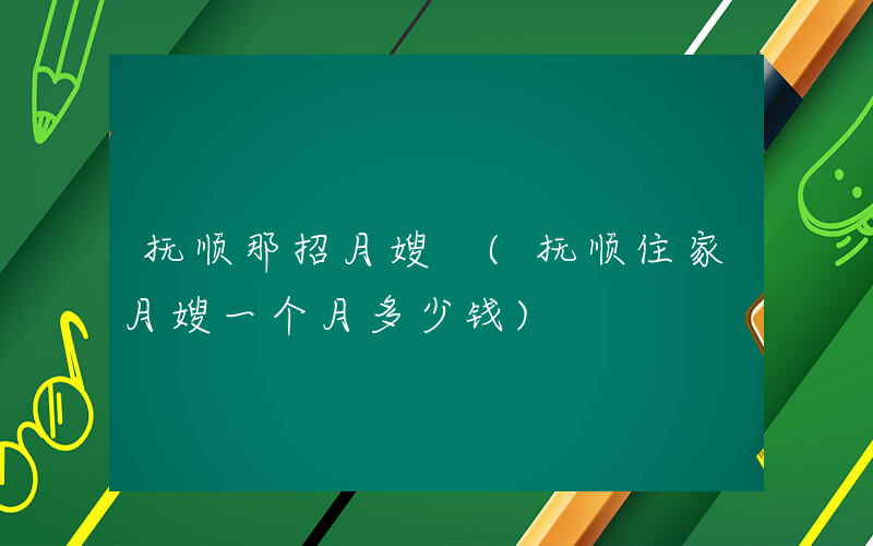 抚顺那招月嫂 (抚顺住家月嫂一个月多少钱)
